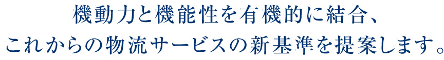 機動力と機能性を有機的に結合、これからの物流サービスの新基準を提案します。