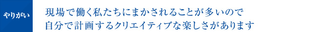 現場で働く私たちにまかされることが多いので自分で計画するクリエイティブな楽しさがあります