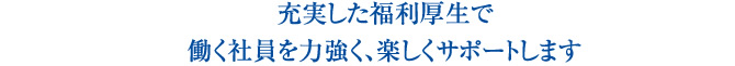 充実した福利厚生で働く社員を力強く、楽しくサポートします